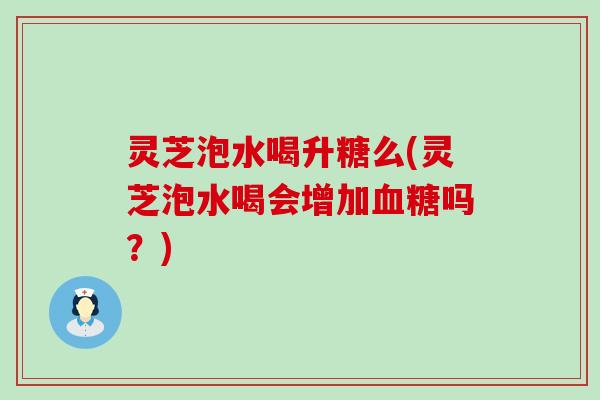灵芝泡水喝升糖么(灵芝泡水喝会增加血糖吗？)