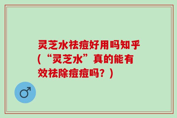 灵芝水祛痘好用吗知乎(“灵芝水”真的能有效祛除痘痘吗？)