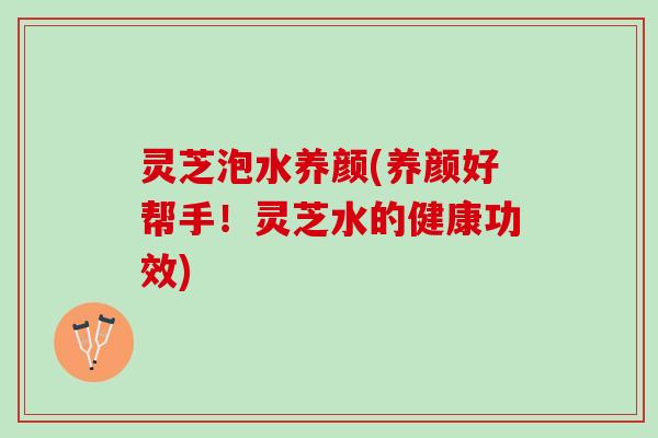 灵芝泡水养颜(养颜好帮手！灵芝水的健康功效)