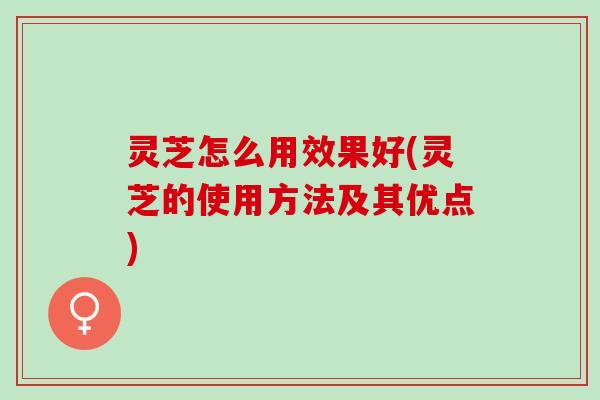 灵芝怎么用效果好(灵芝的使用方法及其优点)