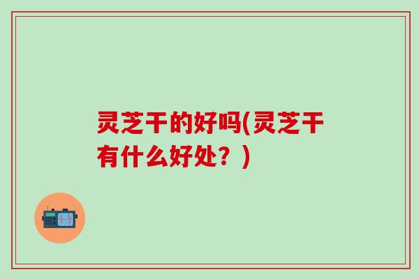 灵芝干的好吗(灵芝干有什么好处？)