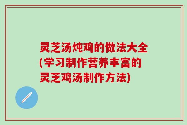 灵芝汤炖鸡的做法大全(学习制作营养丰富的灵芝鸡汤制作方法)