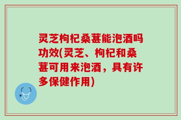 灵芝枸杞桑葚能泡酒吗功效(灵芝、枸杞和桑葚可用来泡酒，具有许多保健作用)