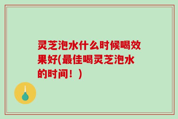 灵芝泡水什么时候喝效果好(最佳喝灵芝泡水的时间！)