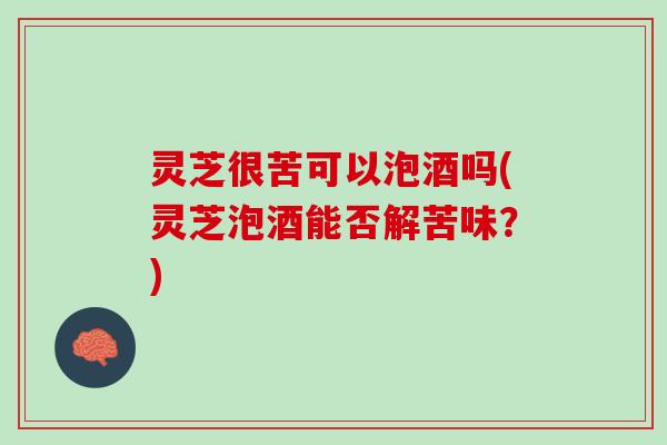 灵芝很苦可以泡酒吗(灵芝泡酒能否解苦味？)
