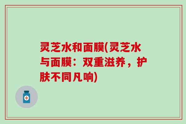 灵芝水和面膜(灵芝水与面膜：双重滋养，护肤不同凡响)