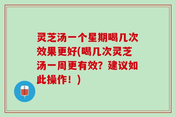 灵芝汤一个星期喝几次效果更好(喝几次灵芝汤一周更有效？建议如此操作！)