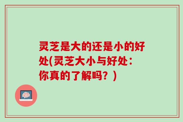 灵芝是大的还是小的好处(灵芝大小与好处：你真的了解吗？)