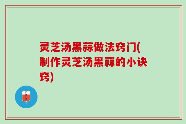 灵芝汤黑蒜做法窍门(制作灵芝汤黑蒜的小诀窍)