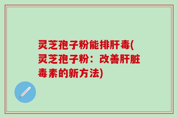 灵芝孢子粉能排肝毒(灵芝孢子粉：改善肝脏毒素的新方法)