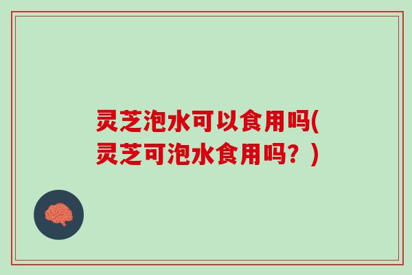 灵芝泡水可以食用吗(灵芝可泡水食用吗？)