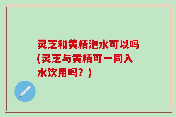 灵芝和黄精泡水可以吗(灵芝与黄精可一同入水饮用吗？)