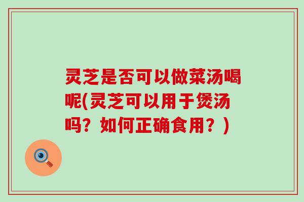 灵芝是否可以做菜汤喝呢(灵芝可以用于煲汤吗？如何正确食用？)