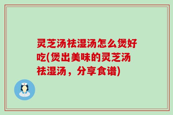 灵芝汤祛湿汤怎么煲好吃(煲出美味的灵芝汤祛湿汤，分享食谱)