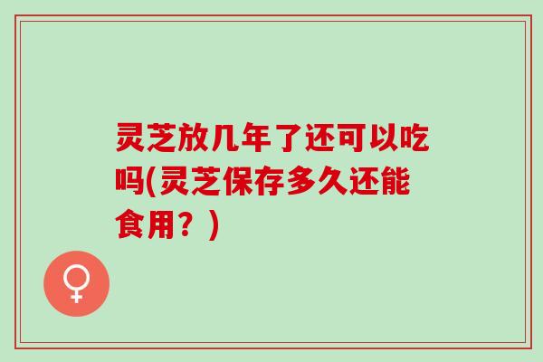 灵芝放几年了还可以吃吗(灵芝保存多久还能食用？)