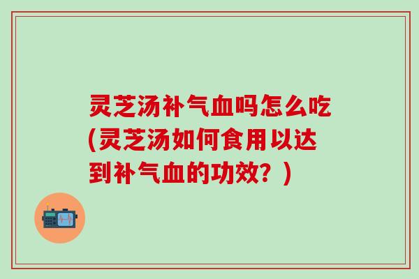 灵芝汤补气血吗怎么吃(灵芝汤如何食用以达到补气血的功效？)