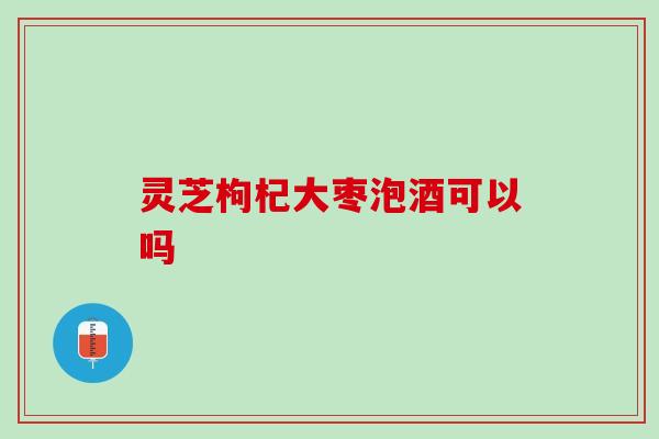 灵芝枸杞大枣泡酒可以吗