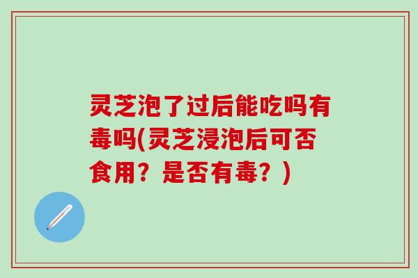 灵芝泡了过后能吃吗有毒吗(灵芝浸泡后可否食用？是否有毒？)