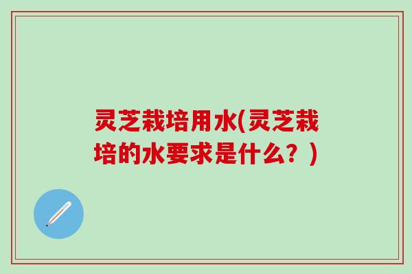 灵芝栽培用水(灵芝栽培的水要求是什么？)