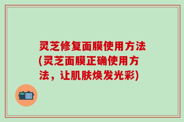 灵芝修复面膜使用方法(灵芝面膜正确使用方法，让肌肤焕发光彩)