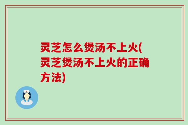 灵芝怎么煲汤不上火(灵芝煲汤不上火的正确方法)