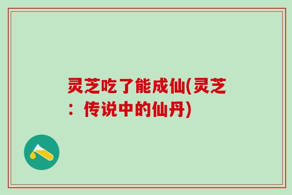灵芝吃了能成仙(灵芝：传说中的仙丹)