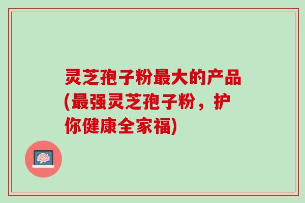 灵芝孢子粉最大的产品(最强灵芝孢子粉，护你健康全家福)