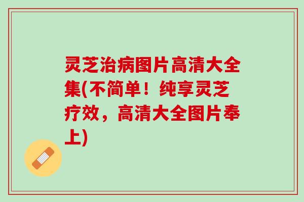灵芝治病图片高清大全集(不简单！纯享灵芝疗效，高清大全图片奉上)