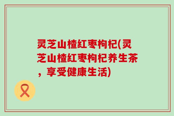 灵芝山楂红枣枸杞(灵芝山楂红枣枸杞养生茶，享受健康生活)