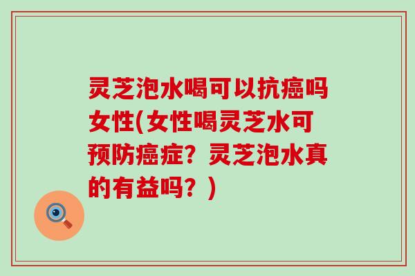 灵芝泡水喝可以抗癌吗女性(女性喝灵芝水可预防癌症？灵芝泡水真的有益吗？)