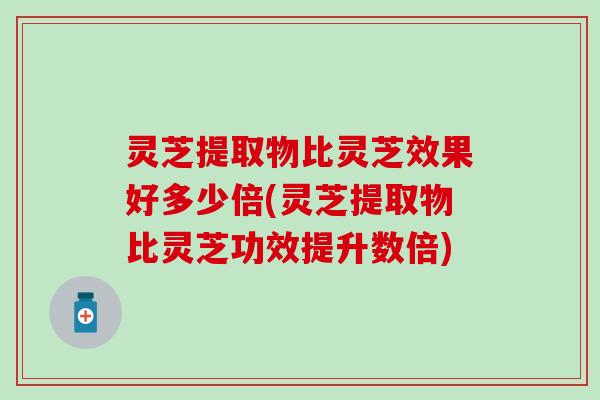 灵芝提取物比灵芝效果好多少倍(灵芝提取物比灵芝功效提升数倍)