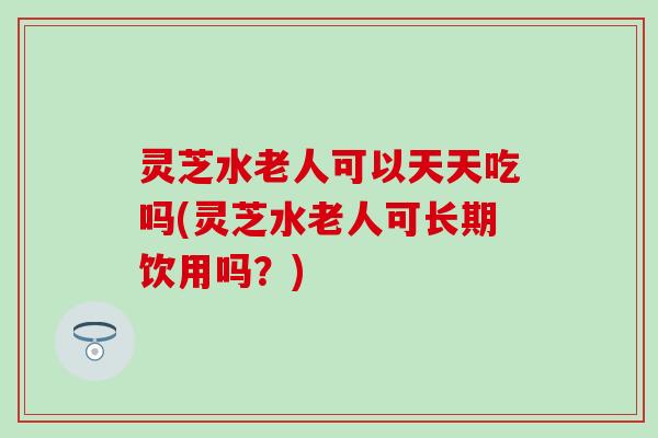 灵芝水老人可以天天吃吗(灵芝水老人可长期饮用吗？)