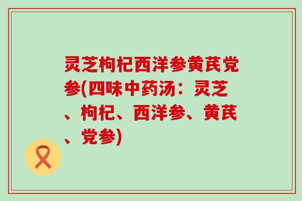 灵芝枸杞西洋参黄芪党参(四味中药汤：灵芝、枸杞、西洋参、黄芪、党参)