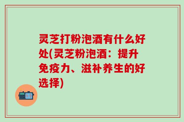灵芝打粉泡酒有什么好处(灵芝粉泡酒：提升免疫力、滋补养生的好选择)