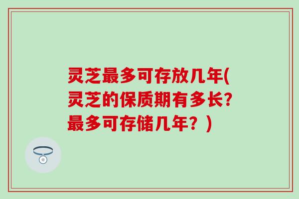 灵芝最多可存放几年(灵芝的保质期有多长？最多可存储几年？)
