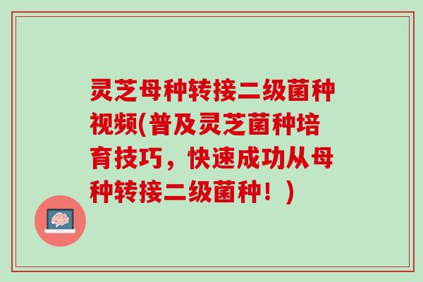 灵芝母种转接二级菌种视频(普及灵芝菌种培育技巧，快速成功从母种转接二级菌种！)