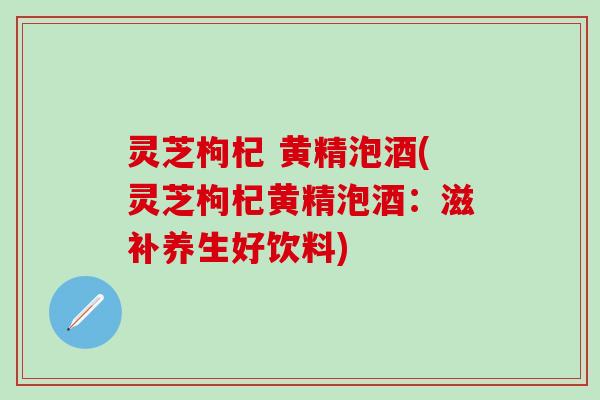 灵芝枸杞 黄精泡酒(灵芝枸杞黄精泡酒：滋补养生好饮料)