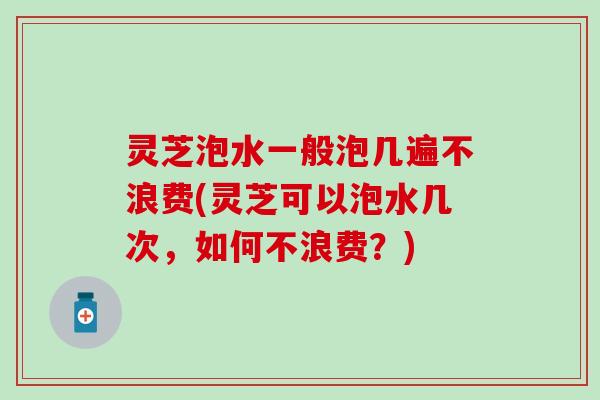 灵芝泡水一般泡几遍不浪费(灵芝可以泡水几次，如何不浪费？)