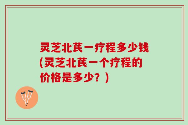灵芝北芪一疗程多少钱(灵芝北芪一个疗程的价格是多少？)
