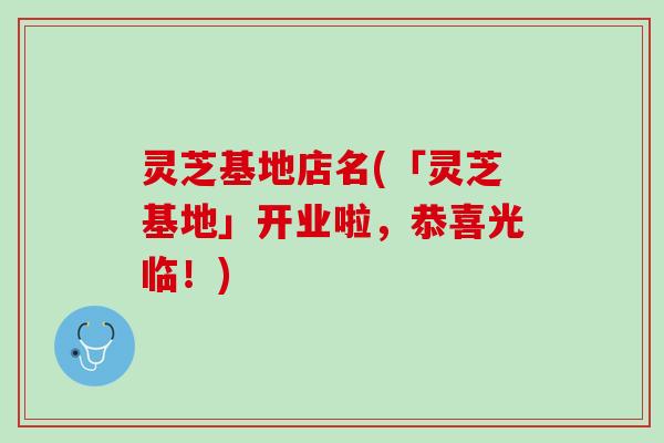 灵芝基地店名(「灵芝基地」开业啦，恭喜光临！)