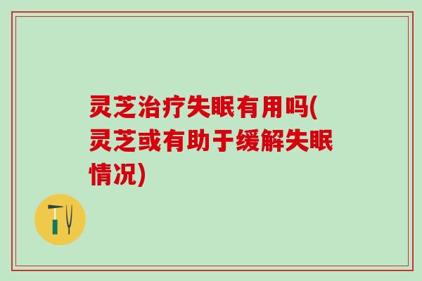 灵芝治疗失眠有用吗(灵芝或有助于缓解失眠情况)