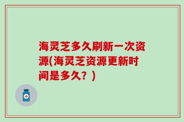 海灵芝多久刷新一次资源(海灵芝资源更新时间是多久？)