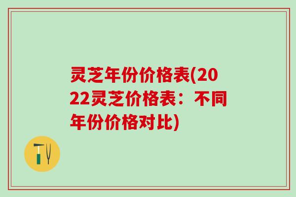 灵芝年份价格表(2022灵芝价格表:不同年份价格对比) 灵芝年份价格表(2022灵芝价格表:不同年份价格对比)