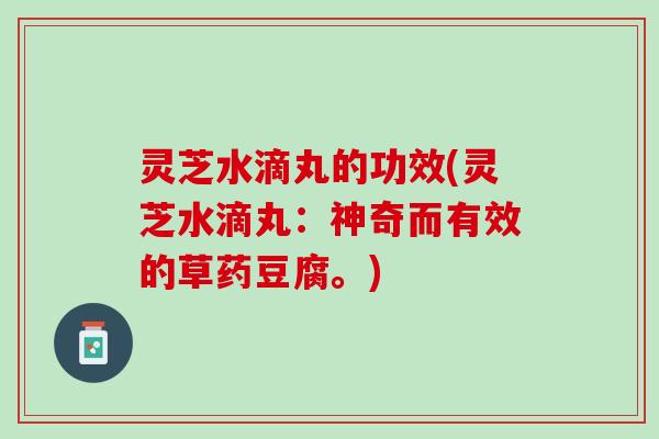 灵芝水滴丸的功效(灵芝水滴丸：神奇而有效的草药豆腐。)
