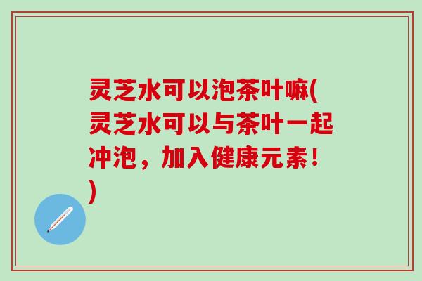 灵芝水可以泡茶叶嘛(灵芝水可以与茶叶一起冲泡，加入健康元素！)