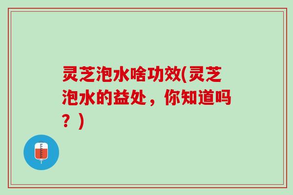 灵芝泡水啥功效(灵芝泡水的益处，你知道吗？)