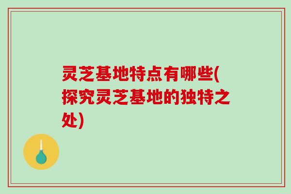 灵芝基地特点有哪些(探究灵芝基地的独特之处)