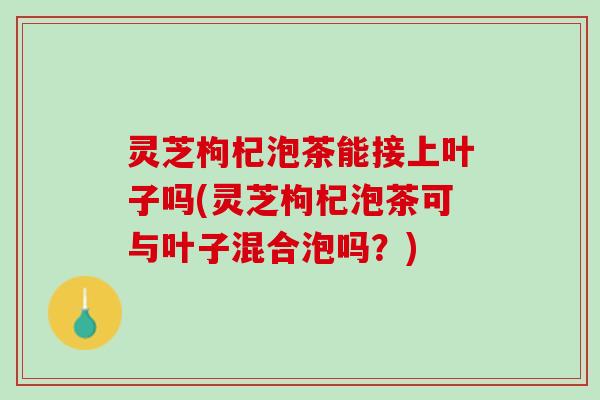 灵芝枸杞泡茶能接上叶子吗(灵芝枸杞泡茶可与叶子混合泡吗？)