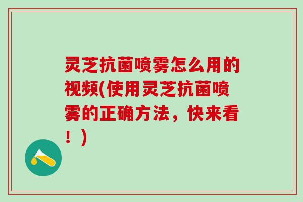 灵芝抗菌喷雾怎么用的视频(使用灵芝抗菌喷雾的正确方法，快来看！)