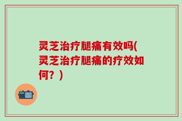 灵芝治疗腿痛有效吗(灵芝治疗腿痛的疗效如何？)